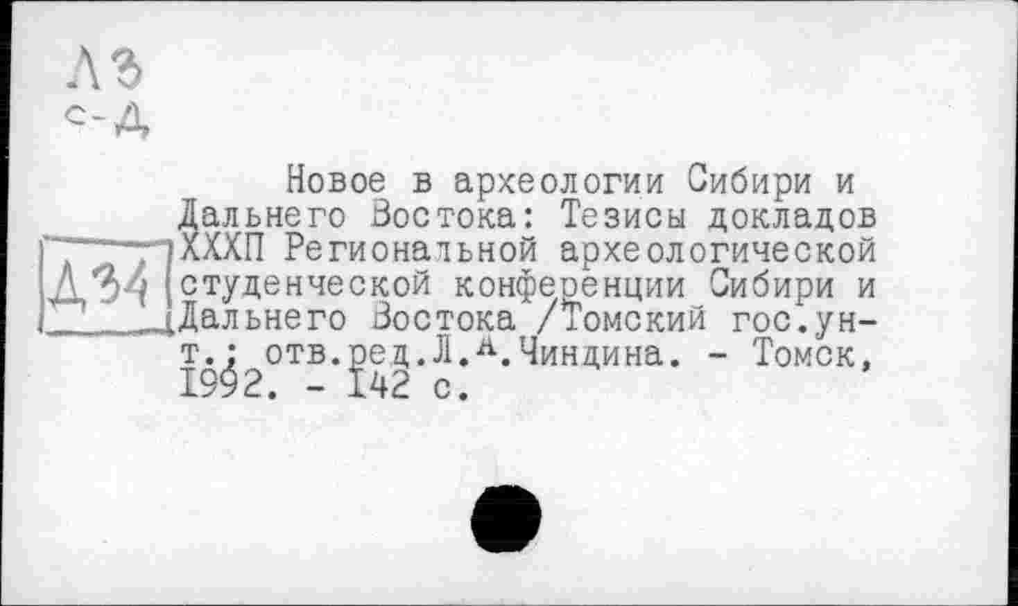 ﻿A3
С-А
Новое в археологии Сибири и
Дальнего Востока: Тезисы докладов ——пХХХП Региональной археологической Д-34 ( студенческой конференции Сибири и ....^Дальнего Востока /Томский гос.ун-
т.^ отв.^едЛЛ.Чиндина. - Томск,